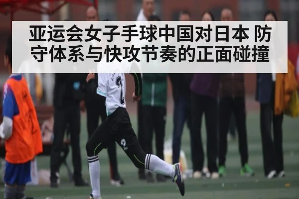 亚运会女子手球中国对日本 防守体系与快攻节奏的正面碰撞